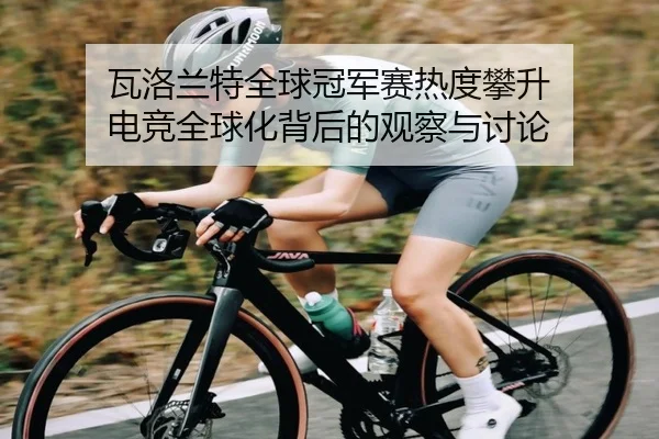 瓦洛兰特全球冠军赛热度攀升 电竞全球化背后的观察与讨论